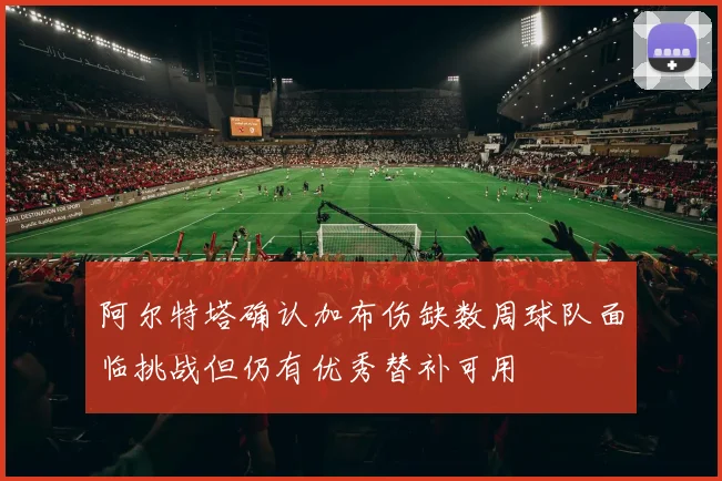 阿尔特塔确认加布伤缺数周球队面临挑战但仍有优秀替补可用