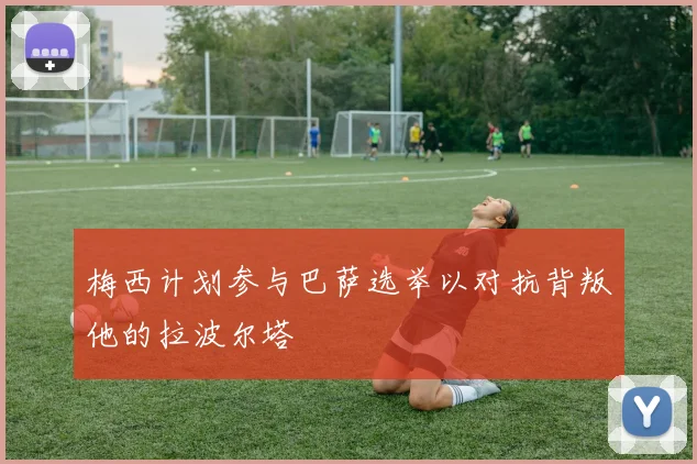梅西计划参与巴萨选举以对抗背叛他的拉波尔塔