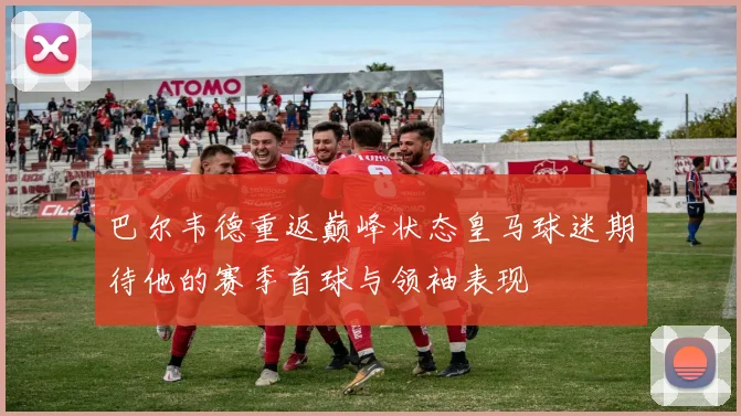 巴尔韦德重返巅峰状态皇马球迷期待他的赛季首球与领袖表现