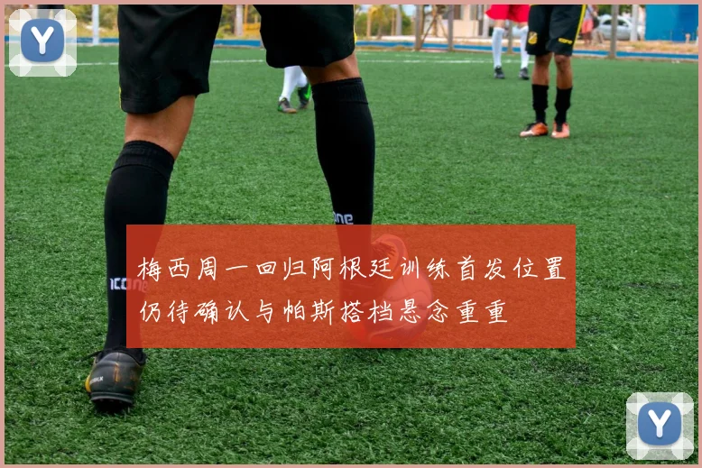 梅西周一回归阿根廷训练首发位置仍待确认与帕斯搭档悬念重重