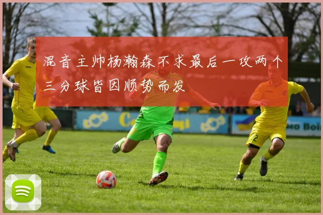 混音主帅杨瀚森不求最后一攻两个三分球皆因顺势而发