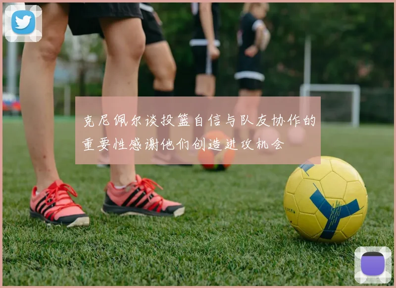 克尼佩尔谈投篮自信与队友协作的重要性感谢他们创造进攻机会