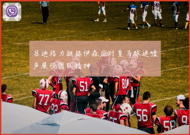 吕迪格力挺赫伊森应对皇马球迷嘘声展现团队精神