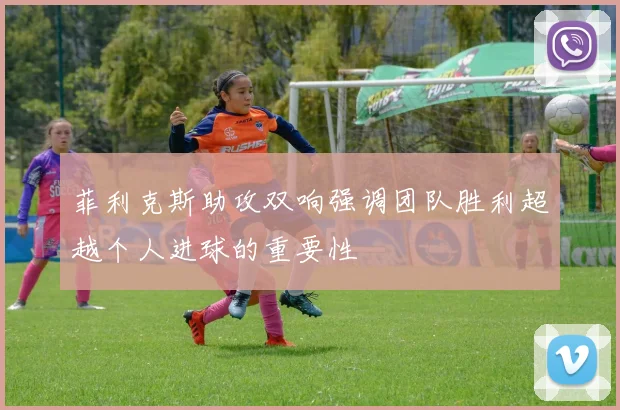 菲利克斯助攻双响强调团队胜利超越个人进球的重要性