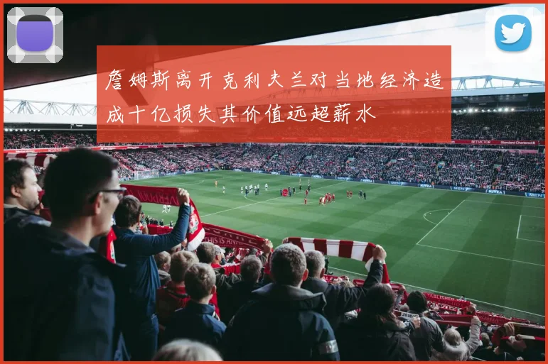 詹姆斯离开克利夫兰对当地经济造成十亿损失其价值远超薪水