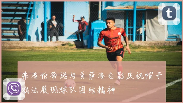 弗洛伦蒂诺与贡萨洛合影庆祝帽子戏法展现球队团结精神