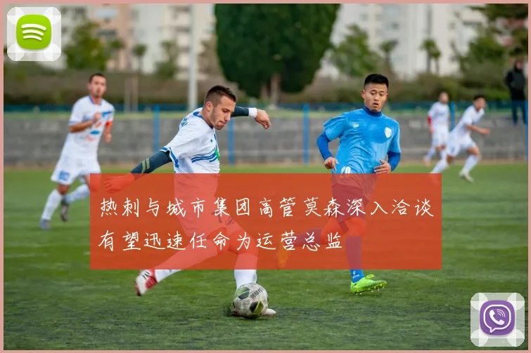 热刺与城市集团高管莫森深入洽谈有望迅速任命为运营总监