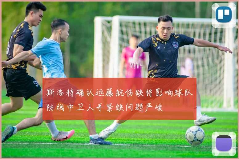 斯洛特确认远藤航伤缺将影响球队防线中卫人手紧缺问题严峻