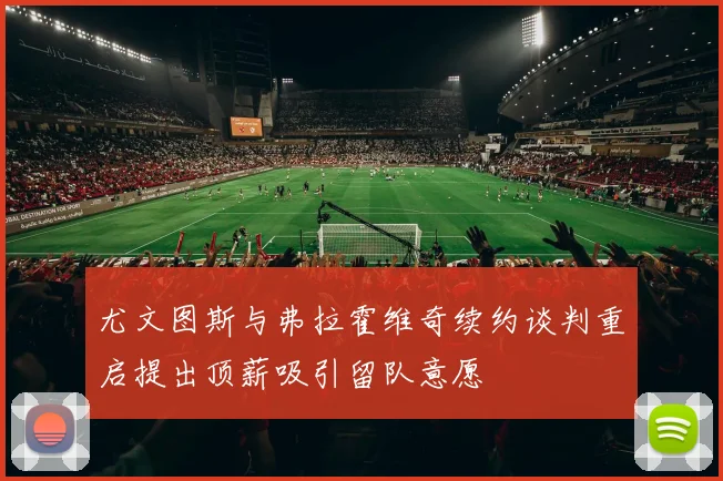 尤文图斯与弗拉霍维奇续约谈判重启提出顶薪吸引留队意愿