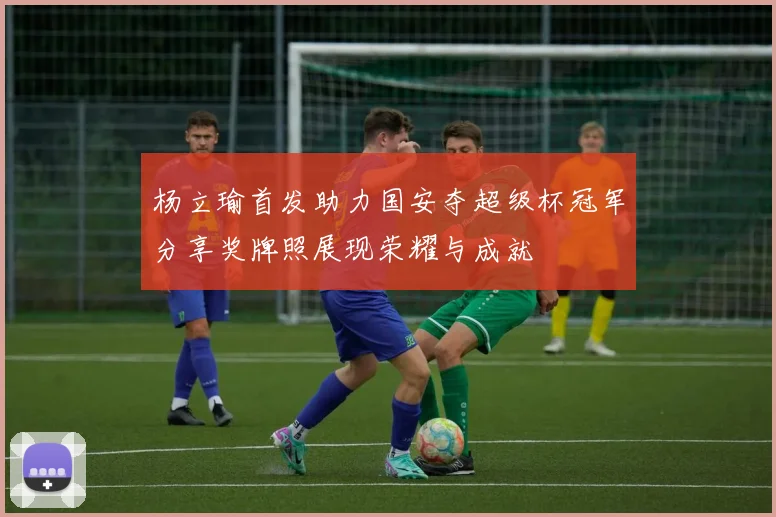 杨立瑜首发助力国安夺超级杯冠军分享奖牌照展现荣耀与成就