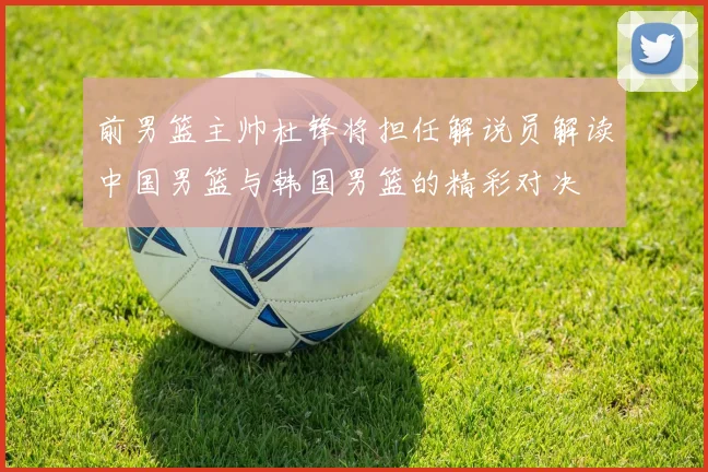 前男篮主帅杜锋将担任解说员解读中国男篮与韩国男篮的精彩对决