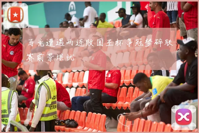 马竞遭遇两连败国王杯争冠梦碎联赛前景堪忧