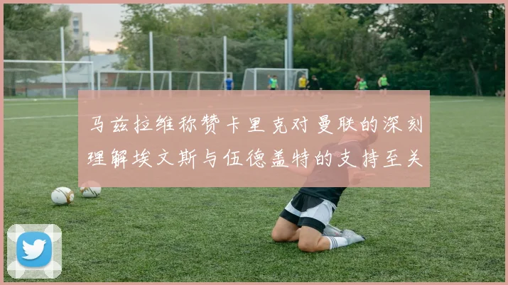 马兹拉维称赞卡里克对曼联的深刻理解埃文斯与伍德盖特的支持至关重要
