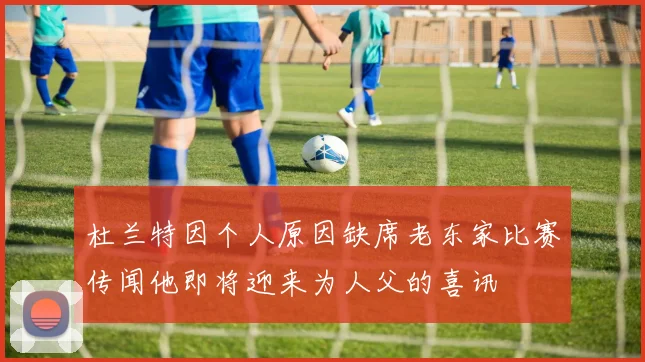 杜兰特因个人原因缺席老东家比赛传闻他即将迎来为人父的喜讯