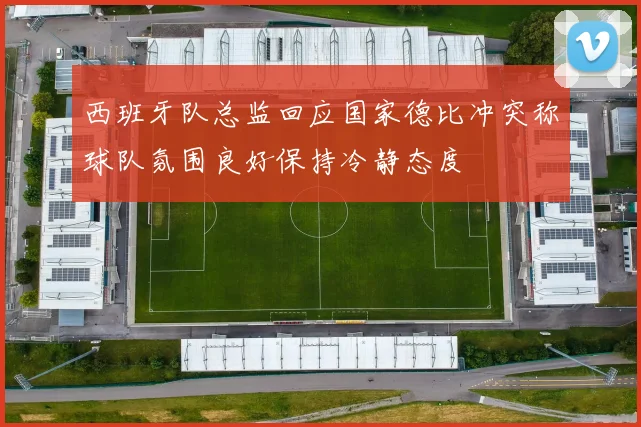 西班牙队总监回应国家德比冲突称球队氛围良好保持冷静态度