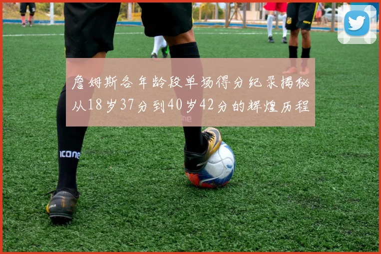詹姆斯各年龄段单场得分纪录揭秘从18岁37分到40岁42分的辉煌历程