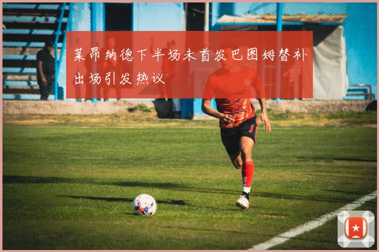 莱昂纳德下半场未首发巴图姆替补出场引发热议