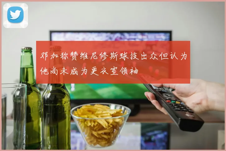 邓加称赞维尼修斯球技出众但认为他尚未成为更衣室领袖