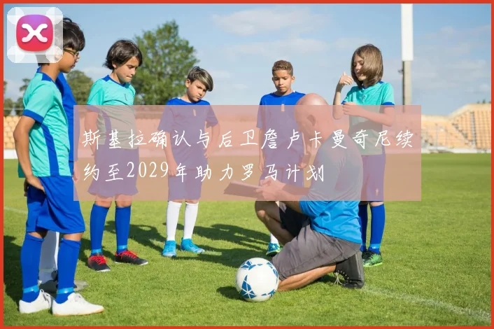 斯基拉确认与后卫詹卢卡曼奇尼续约至2029年助力罗马计划