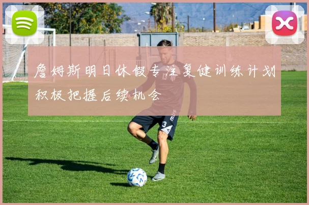 詹姆斯明日休假专注复健训练计划积极把握后续机会