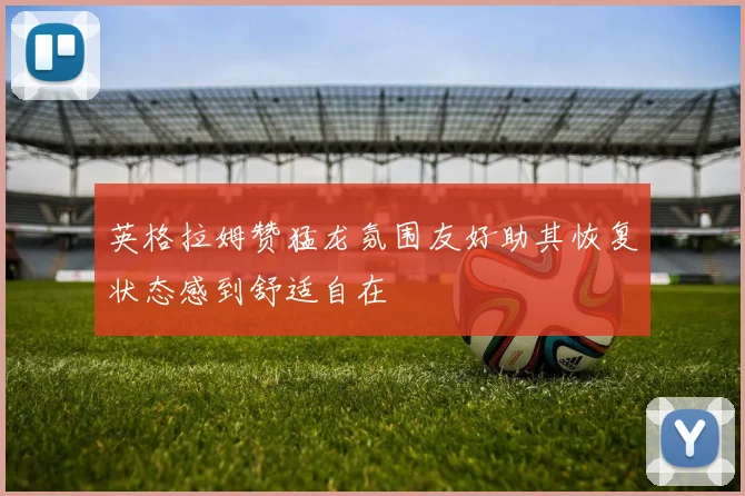 英格拉姆赞猛龙氛围友好助其恢复状态感到舒适自在