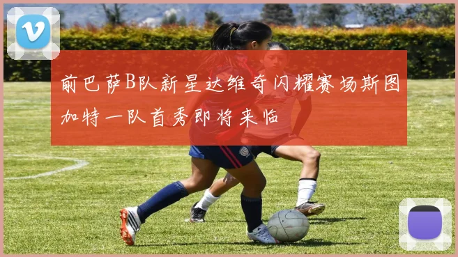 前巴萨B队新星达维奇闪耀赛场斯图加特一队首秀即将来临