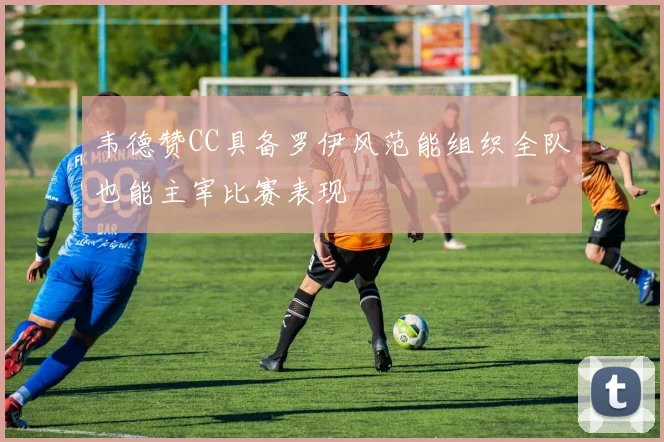 韦德赞CC具备罗伊风范能组织全队也能主宰比赛表现